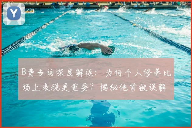 B费专访深度解读：为何个人修养比场上表现更重要？揭秘他常被误解的真实心声