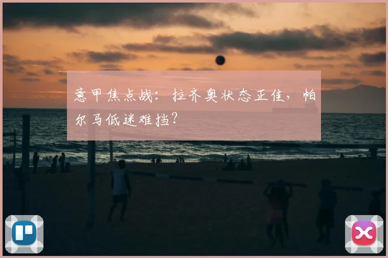 意甲焦点战：拉齐奥状态正佳，帕尔马低迷难挡？