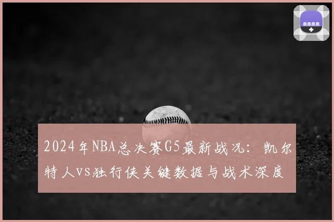 2024年NBA总决赛G5最新战况：凯尔特人vs独行侠关键数据与战术深度复盘