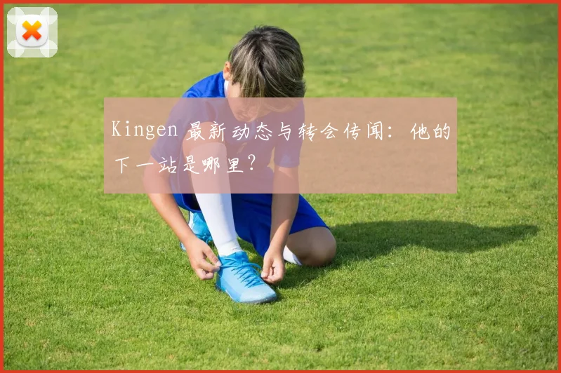 Kingen 最新动态与转会传闻：他的下一站是哪里？