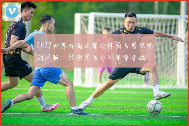 2022世界杯淘汰赛对阵图与晋级规则详解：预测黑马与冠军争夺战