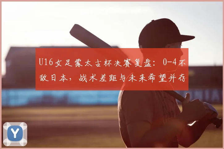 U16女足蒙太古杯决赛复盘：0-4不敌日本，战术差距与未来希望并存