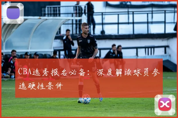 CBA选秀报名必备：深度解读球员参选硬性条件