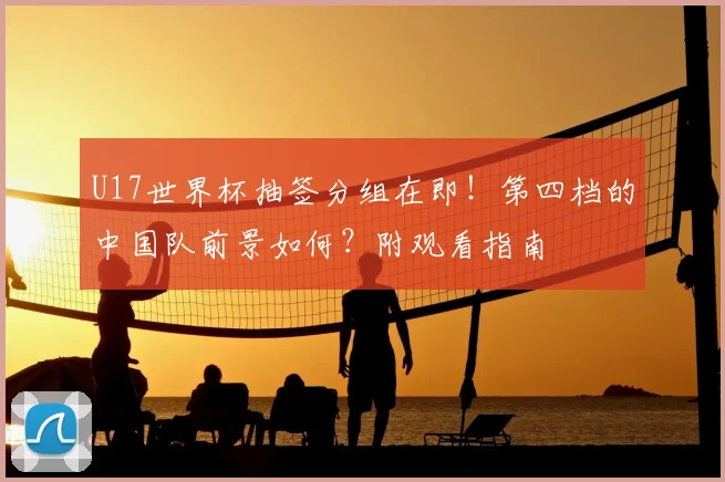 U17世界杯抽签分组在即！第四档的中国队前景如何？附观看指南