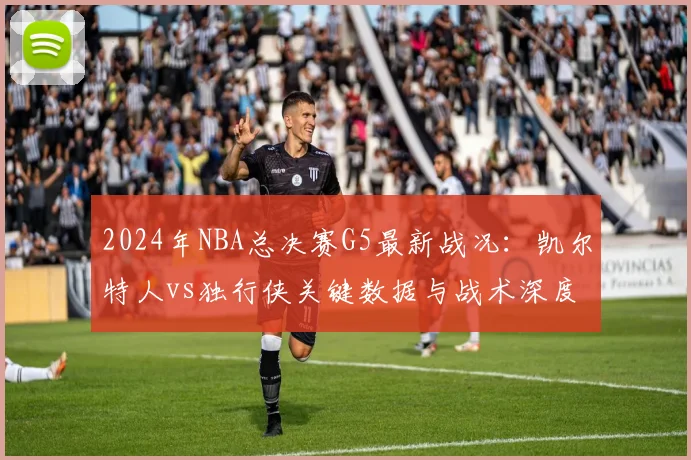 2024年NBA总决赛G5最新战况：凯尔特人vs独行侠关键数据与战术深度复盘
