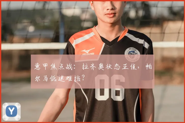 意甲焦点战：拉齐奥状态正佳，帕尔马低迷难挡？