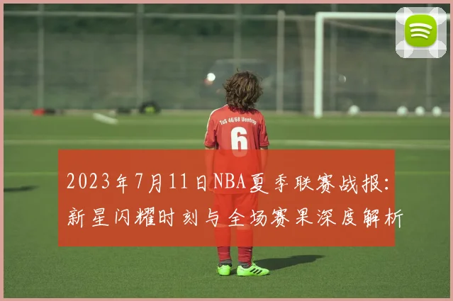 2023年7月11日NBA夏季联赛战报：新星闪耀时刻与全场赛果深度解析