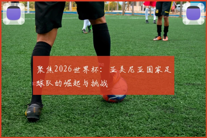 聚焦2026世界杯：亚美尼亚国家足球队的崛起与挑战