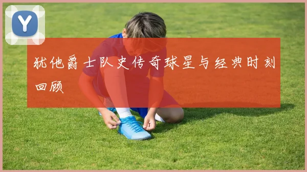 犹他爵士队史传奇球星与经典时刻回顾
